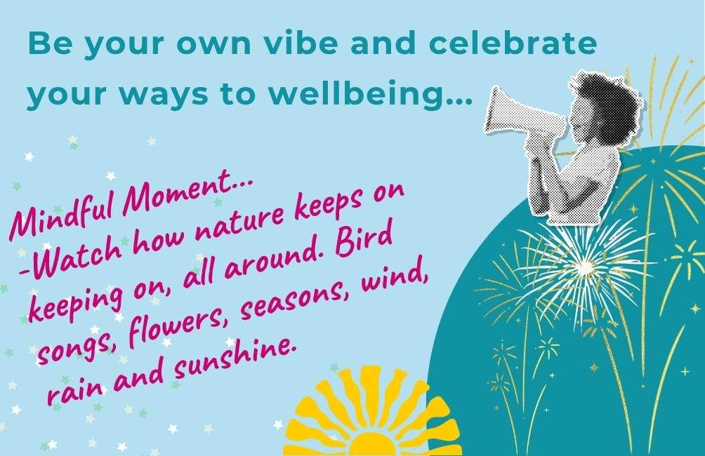 Infographic with picture of a person with a megaphone, picture of outlines of fireworks. Text states. Be your own vibe and celebrate your ways to wellbeing. Mindful moment. Getting out and about can be awesome for wellbeing. Connecting with outside space can bring distraction and perspective on emotions. Mindful moment. watch how nature keeps on keeping on, all around. Bird songs, flowers, seasons, wind, rain and sunshine.